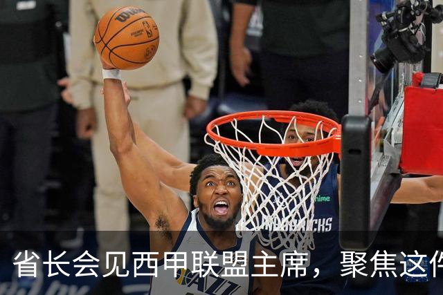 省长会见西甲联盟主席，聚焦这件大事